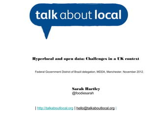 Hyperlocal and open data: Challenges in a UK context


 Federal Government District of Brazil delegation, MDDA, Manchester. November 2012.




                            Sarah Hartley
                            @foodiesarah



 | http://talkaboutlocal.org | hello@talkaboutlocal.org |
 