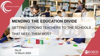 MENDING THE EDUCATION DIVIDE
GETTING STRONG TEACHERS TO THE SCHOOLS
THAT NEED THEM MOST
TALIS
14 March 2022
 