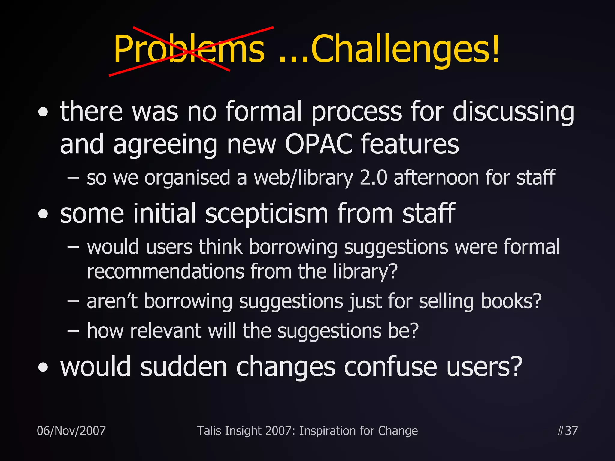 Problems ...Challenges! there was no formal process for discussing and agreeing new OPAC features so we organised a web/library 2.0 afternoon for staff some initial scepticism from staff would users think borrowing suggestions were formal recommendations from the library? aren’t borrowing suggestions just for selling books? how relevant will the suggestions be? would sudden changes confuse users? 