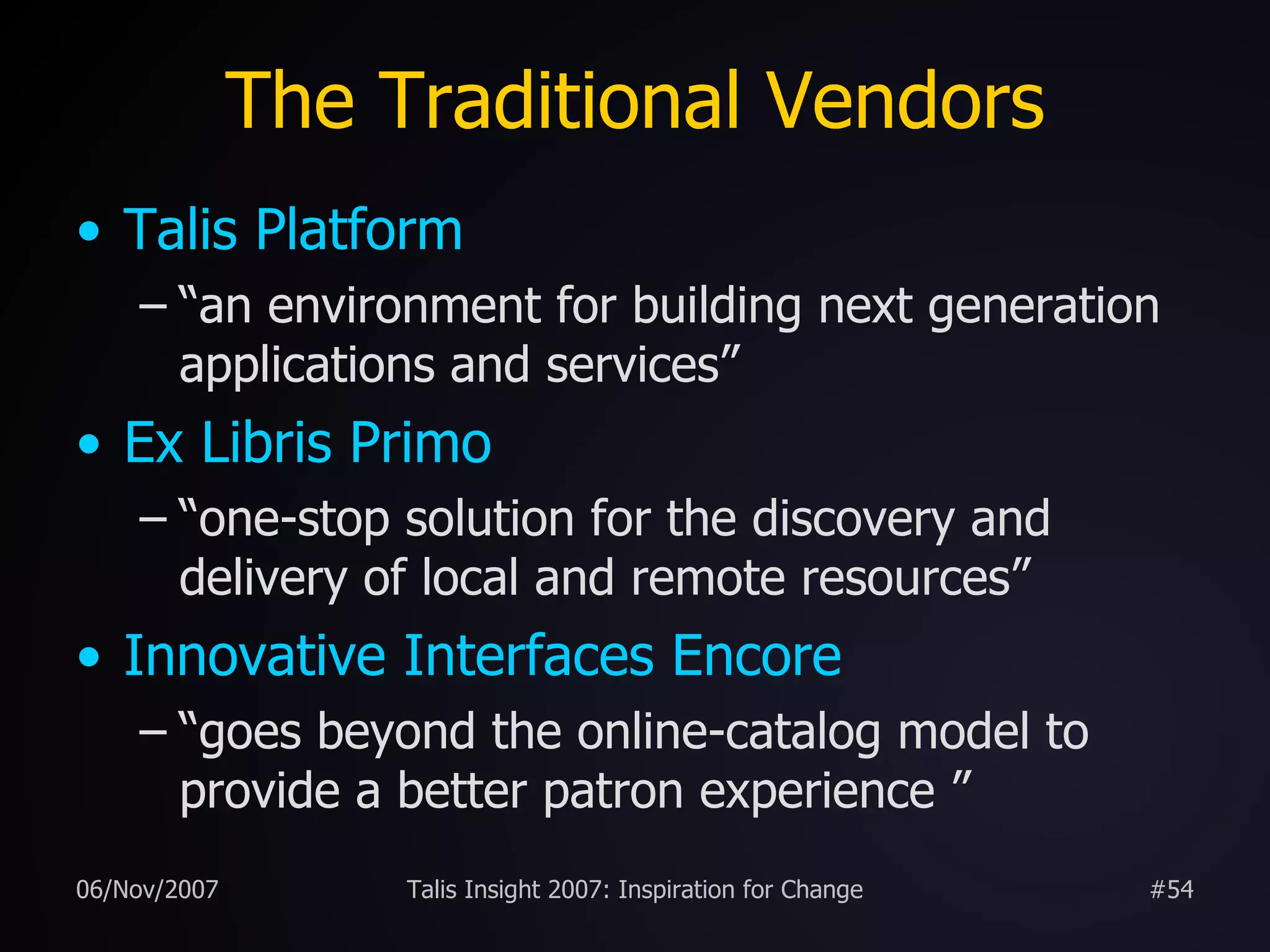 The Traditional Vendors Talis Platform “an environment for building next generation applications and services” Ex Libris Primo “one-stop solution for the discovery and delivery of local and remote resources” Innovative Interfaces Encore “goes beyond the online-catalog model to provide a better patron experience ” 