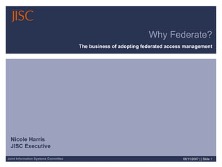 Why Federate?
                                      The business of adopting federated access management




 Nicole Harris
 JISC Executive

Joint Information Systems Committee                                           06/11/2007 | | Slide 1