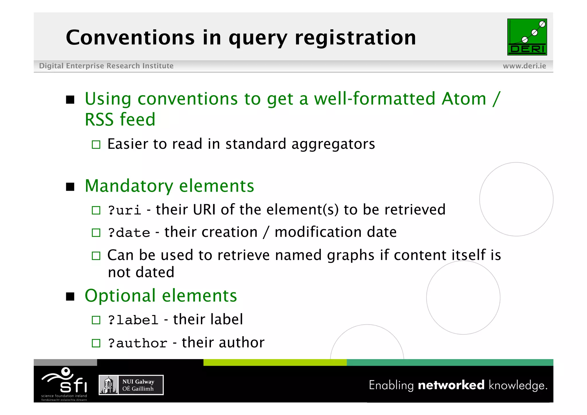 Conventions in query registration
Digital Enterprise Research Institute                                          www.deri.ie




           Using conventions to get a well-formatted Atom /
            RSS feed
                  Easier to read in standard aggregators

           Mandatory elements
                  ?uri - their URI of the element(s) to be retrieved
                  ?date - their creation / modification date
                  Can be used to retrieve named graphs if content itself is
                   not dated
           Optional elements
                  ?label - their label
                  ?author - their author

                                            12 of XYZ
 