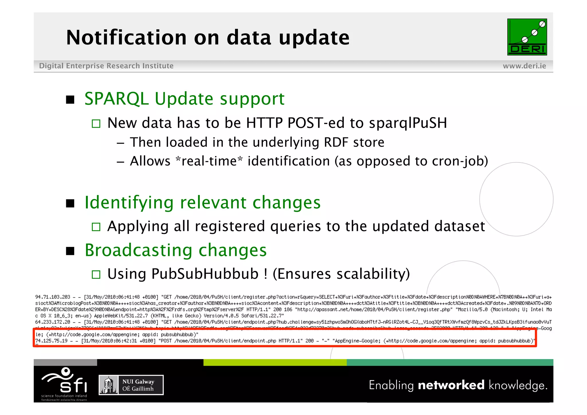 Notification on data update
Digital Enterprise Research Institute                                                www.deri.ie




           SPARQL Update support
                  New data has to be HTTP POST-ed to sparqlPuSH
                     –  Then loaded in the underlying RDF store
                     –  Allows *real-time* identification (as opposed to cron-job)


           Identifying relevant changes
                  Applying all registered queries to the updated dataset
           Broadcasting changes
                  Using PubSubHubbub ! (Ensures scalability)




                                             15 of XYZ
 