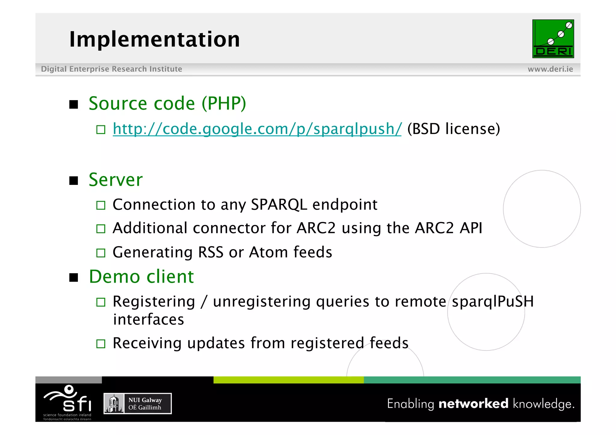 Implementation
Digital Enterprise Research Institute                                     www.deri.ie




           Source code (PHP)
                  http://code.google.com/p/sparqlpush/ (BSD license)


           Server
                  Connection to any SPARQL endpoint
                  Additional connector for ARC2 using the ARC2 API
                  Generating RSS or Atom feeds
           Demo client
                  Registering / unregistering queries to remote sparqlPuSH
                   interfaces
                  Receiving updates from registered feeds


                                         16 of XYZ
 