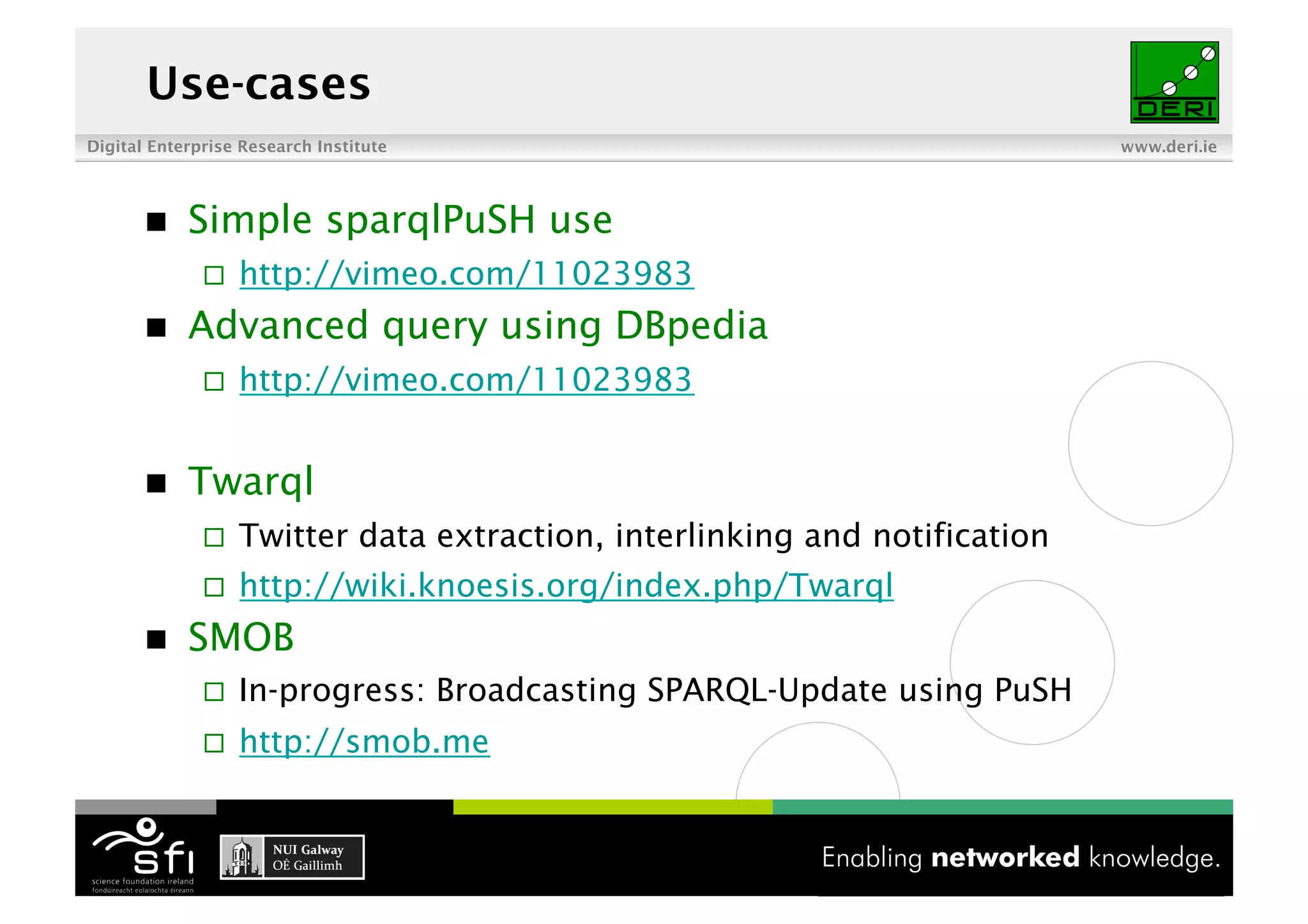 Use-cases
Digital Enterprise Research Institute                                       www.deri.ie




           Simple sparqlPuSH use
                  http://vimeo.com/11023983
           Advanced query using DBpedia
                  http://vimeo.com/11023983


           Twarql
                  Twitter data extraction, interlinking and notification
                  http://wiki.knoesis.org/index.php/Twarql
           SMOB
                  In-progress: Broadcasting SPARQL-Update using PuSH
                  http://smob.me


                                          17 of XYZ
 