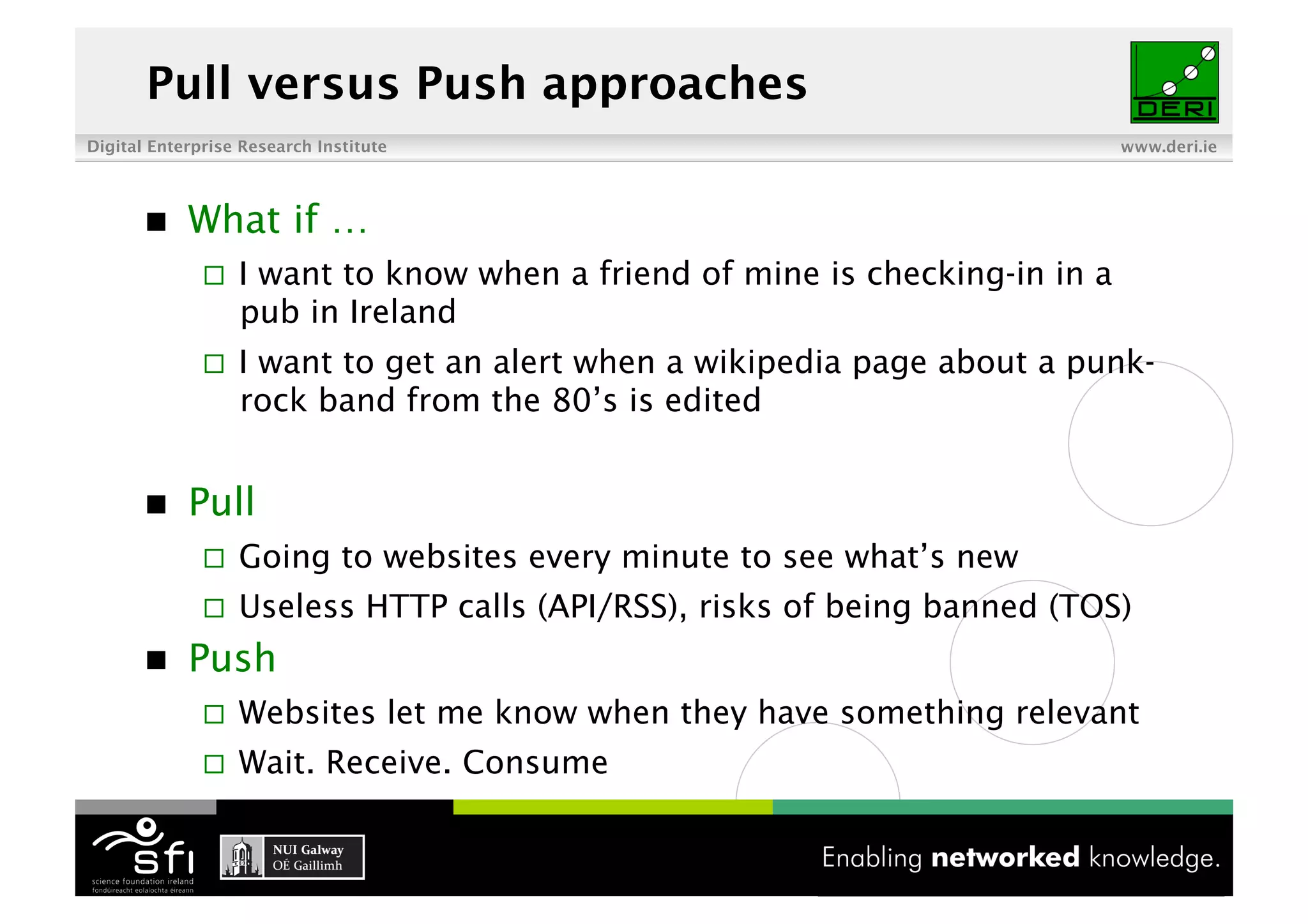 Pull versus Push approaches
Digital Enterprise Research Institute                                         www.deri.ie




           What if …
                  I want to know when a friend of mine is checking-in in a
                   pub in Ireland
                  I want to get an alert when a wikipedia page about a punk-
                   rock band from the 80’s is edited


           Pull
                  Going to websites every minute to see what’s new
                  Useless HTTP calls (API/RSS), risks of being banned (TOS)
           Push
                  Websites let me know when they have something relevant
                  Wait. Receive. Consume

                                          3 of XYZ
 