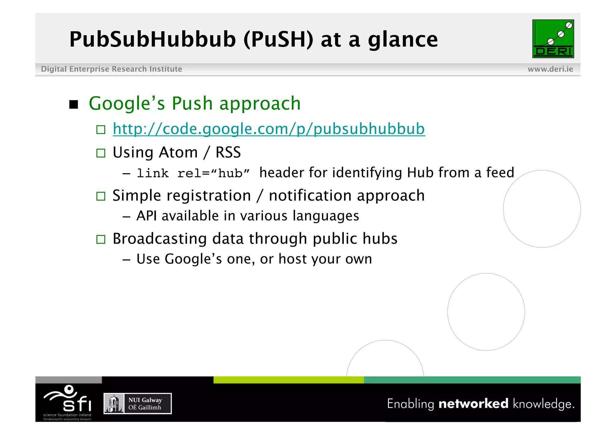 PubSubHubbub (PuSH) at a glance
Digital Enterprise Research Institute                                           www.deri.ie




           Google’s Push approach
                  http://code.google.com/p/pubsubhubbub
                  Using Atom / RSS
                     –  link rel=“hub” header for identifying Hub from a feed
                  Simple registration / notification approach
                     –  API available in various languages
                  Broadcasting data through public hubs
                     –  Use Google’s one, or host your own




                                             4 of XYZ
 