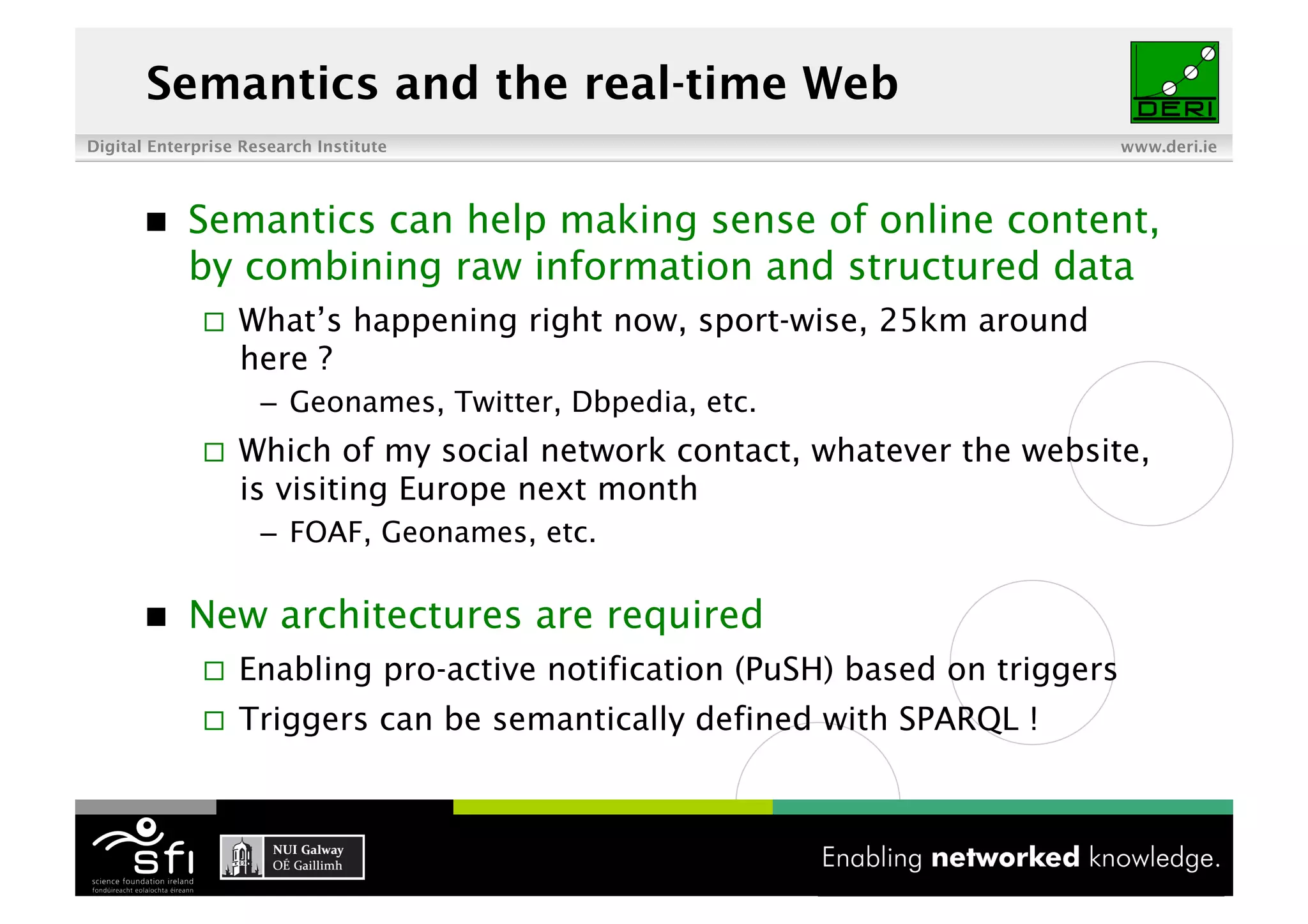 Semantics and the real-time Web
Digital Enterprise Research Institute                                          www.deri.ie




           Semantics can help making sense of online content,
            by combining raw information and structured data
                  What’s happening right now, sport-wise, 25km around
                   here ?
                     –  Geonames, Twitter, Dbpedia, etc.
                  Which of my social network contact, whatever the website,
                   is visiting Europe next month
                     –  FOAF, Geonames, etc.

           New architectures are required
                  Enabling pro-active notification (PuSH) based on triggers
                  Triggers can be semantically defined with SPARQL !



                                               5 of XYZ
 