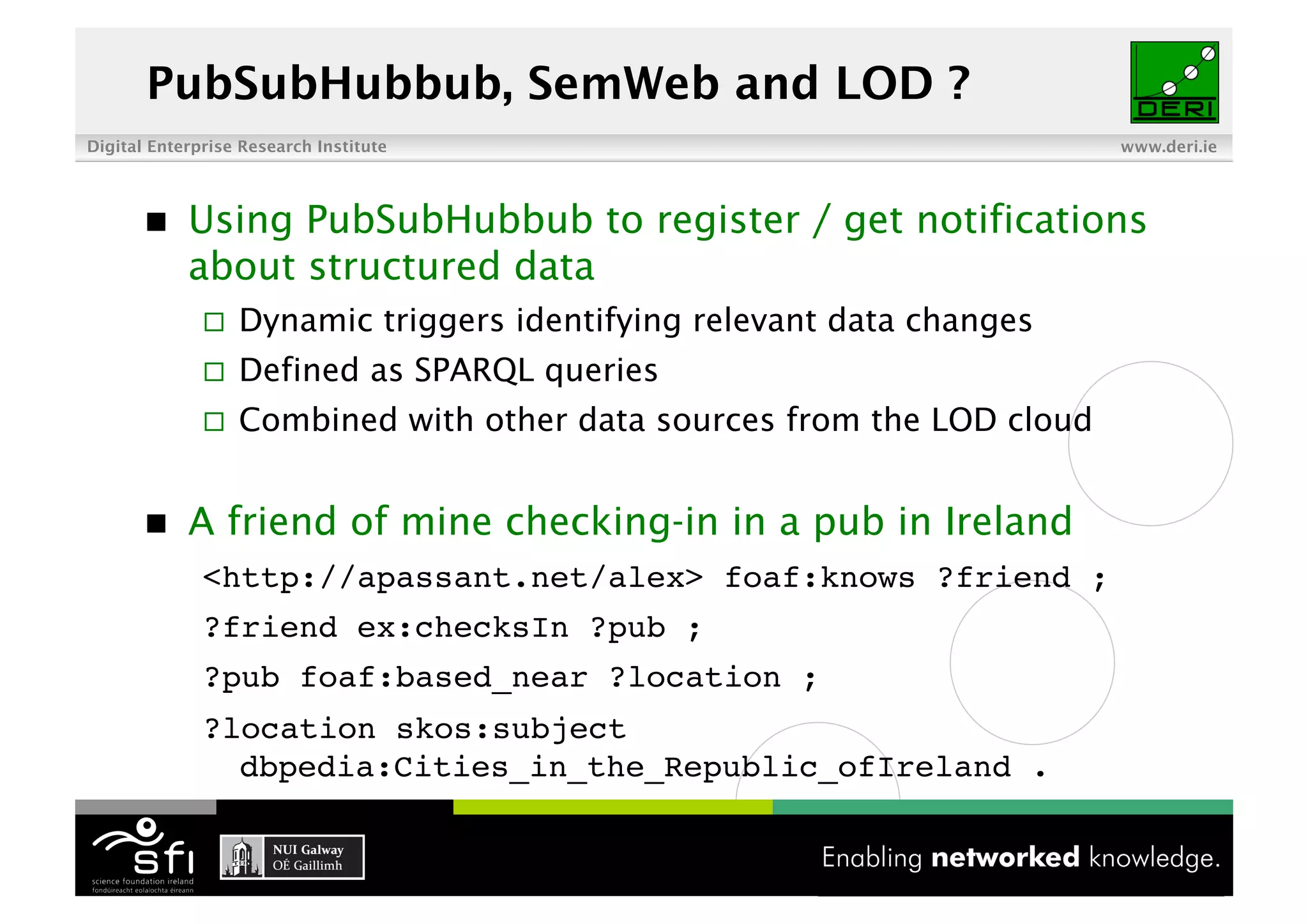 PubSubHubbub, SemWeb and LOD ?
Digital Enterprise Research Institute                                    www.deri.ie




           Using PubSubHubbub to register / get notifications
            about structured data
                  Dynamic triggers identifying relevant data changes
                  Defined as SPARQL queries
                  Combined with other data sources from the LOD cloud


           A friend of mine checking-in in a pub in Ireland
              <http://apassant.net/alex> foaf:knows ?friend ;!
              ?friend ex:checksIn ?pub ;!
              ?pub foaf:based_near ?location ;!
              ?location skos:subject
                dbpedia:Cities_in_the_Republic_ofIreland .!

                                         6 of XYZ
 