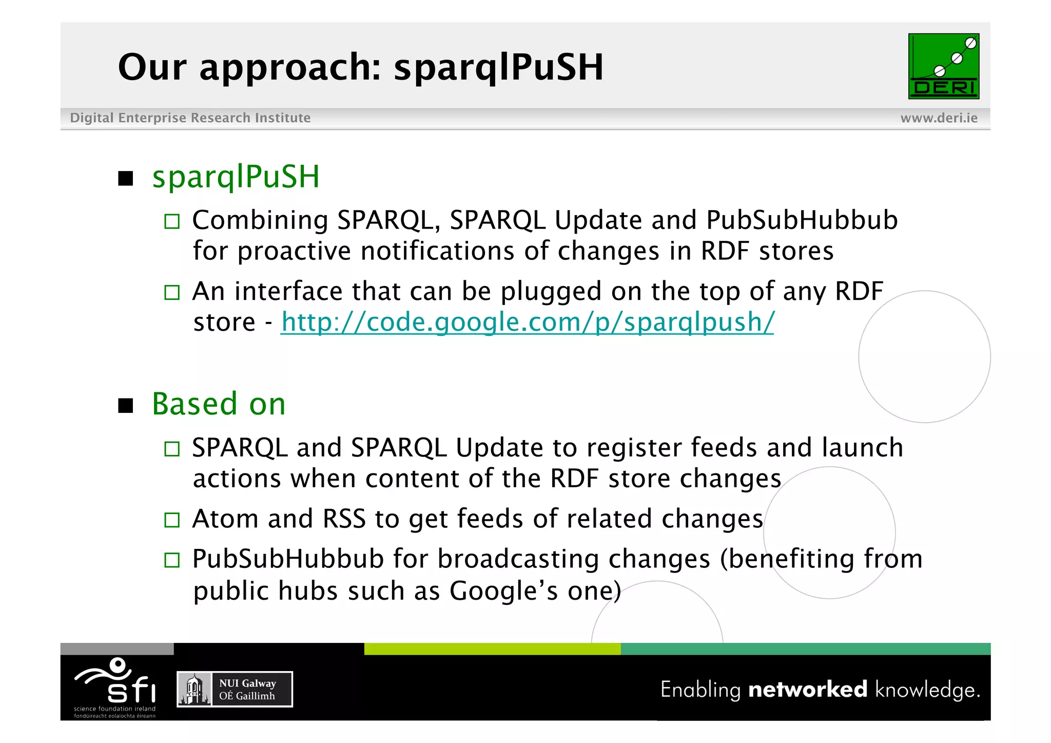 Our approach: sparqlPuSH
Digital Enterprise Research Institute                                       www.deri.ie




           sparqlPuSH
                  Combining SPARQL, SPARQL Update and PubSubHubbub
                   for proactive notifications of changes in RDF stores
                  An interface that can be plugged on the top of any RDF
                   store - http://code.google.com/p/sparqlpush/


           Based on
                  SPARQL and SPARQL Update to register feeds and launch
                   actions when content of the RDF store changes
                  Atom and RSS to get feeds of related changes
                  PubSubHubbub for broadcasting changes (benefiting from
                   public hubs such as Google’s one)


                                         7 of XYZ
 