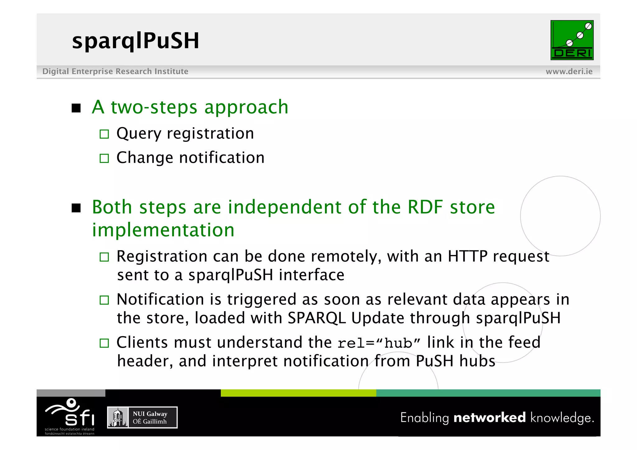 sparqlPuSH
Digital Enterprise Research Institute                                       www.deri.ie




           A two-steps approach
                  Query registration
                  Change notification


           Both steps are independent of the RDF store
            implementation
                  Registration can be done remotely, with an HTTP request
                   sent to a sparqlPuSH interface
                  Notification is triggered as soon as relevant data appears in
                   the store, loaded with SPARQL Update through sparqlPuSH
                  Clients must understand the rel=“hub” link in the feed
                   header, and interpret notification from PuSH hubs


                                          8 of XYZ
 