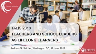 TALIS 2018
TEACHERS AND SCHOOL LEADERS
AS LIFELONG LEARNERS
Andreas Schleicher, Washington DC, 19 June 2019
 