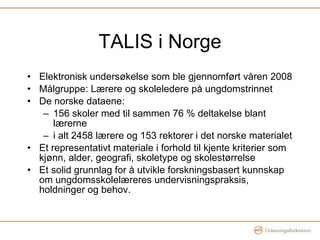 TALIS i Norge Elektronisk undersøkelse som ble gjennomført våren 2008 Målgruppe: Lærere og skoleledere på ungdomstrinnet De norske dataene: 156 skoler med til sammen 76 % deltakelse blant lærerne i alt 2458 lærere og 153 rektorer i det norske materialet Et representativt materiale i forhold til kjente kriterier som kjønn, alder, geografi, skoletype og skolestørrelse Et solid grunnlag for å utvikle forskningsbasert kunnskap om ungdomsskolelæreres undervisningspraksis, holdninger og behov. 