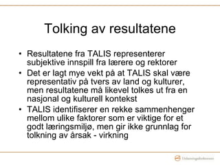 Tolking av resultatene Resultatene fra TALIS representerer subjektive innspill fra lærere og rektorer Det er lagt mye vekt på at TALIS skal være representativ på tvers av land og kulturer, men resultatene må likevel tolkes ut fra en nasjonal og kulturell kontekst TALIS identifiserer en rekke sammenhenger mellom ulike faktorer som er viktige for et godt læringsmiljø, men gir ikke grunnlag for tolkning av årsak - virkning 