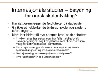 Internasjonale studier –  betydning for norsk skoleutvikling? Har satt grunnleggende ferdigheter på dagsorden Gir ikke et heldekkende bilde av  skolen og skolens utfordringer… Men: Har bidratt til nye perspektiver i skoledebatten:  I hvilken grad har elever som har fullført obligatorisk skolegang tilegnet seg kompetanse som blir vurdert som viktig for aktiv deltakelse i samfunnet?  Hvor mye avhenger elevenes prestasjoner av deres hjemmebakgrunn og av skolens ressurser?  Hva kjennetegner skolesystemer som lykkes? Hva kjennetegner god undervisning? 