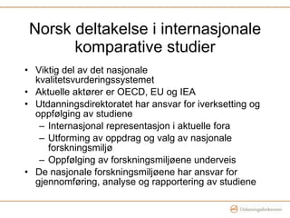 Norsk deltakelse i internasjonale komparative studier Viktig del av det nasjonale kvalitetsvurderingssystemet Aktuelle aktører er OECD, EU og IEA Utdanningsdirektoratet har ansvar for iverksetting og oppfølging av studiene Internasjonal representasjon i aktuelle fora Utforming av oppdrag og valg av nasjonale forskningsmiljø Oppfølging av forskningsmiljøene underveis De nasjonale forskningsmiljøene har ansvar for gjennomføring, analyse og rapportering av studiene 