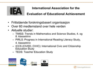 International Association for the Evaluation of Educational Achievement   Frittstående forskningsbasert organisasjon  Over 60 medlemsland over hele verden Aktuelle studier: TIMSS: Trends in Mathematics and Science Studies, 4. og 8. klassetrinn PIRLS: Progress in International Reading Literacy Study,  4. klassetrinn ICCS (CIVED, CIVIC): International Civic and Citizenship Education Study TEDS: Teacher Education Study 