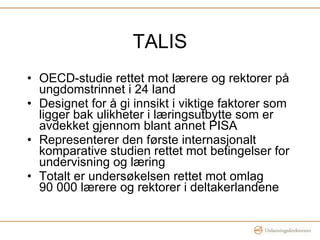 TALIS OECD-studie rettet mot lærere og rektorer på ungdomstrinnet i 24 land  Designet for å gi innsikt i viktige faktorer som ligger bak ulikheter i læringsutbytte som er avdekket gjennom blant annet PISA Representerer den første internasjonalt komparative studien rettet mot betingelser for undervisning og læring Totalt er undersøkelsen rettet mot omlag  90 000 lærere og rektorer i deltakerlandene 