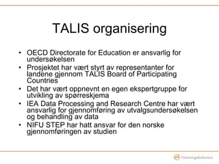 TALIS organisering OECD Directorate for Education er ansvarlig for undersøkelsen Prosjektet har vært styrt av representanter for landene gjennom TALIS Board of Participating Countries Det har vært oppnevnt en egen ekspertgruppe for utvikling av spørreskjema IEA Data Processing and Research Centre har vært ansvarlig for gjennomføring av utvalgsundersøkelsen og behandling av data NIFU STEP har hatt ansvar for den norske gjennomføringen av studien 