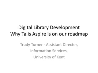 Digital Library Development
Why Talis Aspire is on our roadmap
    Trudy Turner - Assistant Director,
         Information Services,
           University of Kent
 