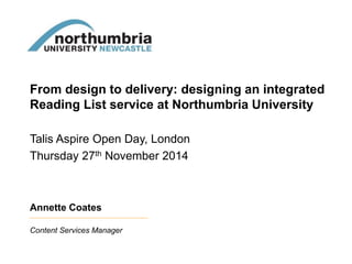 From design to delivery: designing an integrated 
Reading List service at Northumbria University 
Talis Aspire Open Day, London 
Thursday 27th November 2014 
Annette Coates 
Content Services Manager 
 