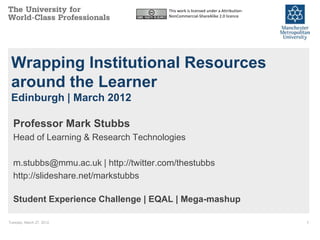 This work is licensed under a Attribution-
                                       NonCommercial-ShareAlike 2.0 licence




 Wrapping Institutional Resources
 around the Learner
 Edinburgh | March 2012

  Professor Mark Stubbs
  Head of Learning & Research Technologies

  m.stubbs@mmu.ac.uk | http://twitter.com/thestubbs
  http://slideshare.net/markstubbs

  Student Experience Challenge | EQAL | Mega-mashup

Tuesday, March 27, 2012                                                             1
 