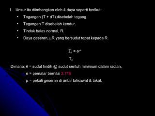Unsur itu diimbangkan oleh 4 daya seperti berikut: Tegangan (T + dT) disebelah tegang. Tegangan T disebelah kendur. Tindak balas normal, R. Daya geseran,   R yang bersudut tepat kepada R. T 1  = e    T 2 Dimana:   = sudut tindih @ sudut sentuh minimum dalam radian. e = pemalar bernilai  2.718    = pekali geseran di antar talisawat & takal. 