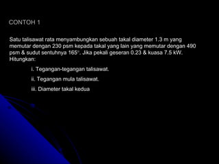 CONTOH 1 Satu talisawat rata menyambungkan sebuah takal diameter 1.3 m yang memutar dengan 230 psm kepada takal yang lain yang memutar dengan 490 psm & sudut sentuhnya 165  . Jika pekali geseran 0.23 & kuasa 7.5 kW. Hitungkan: i. Tegangan-tegangan talisawat. ii. Tegangan mula talisawat. iii. Diameter takal kedua 
