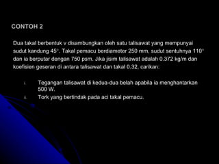 CONTOH 2 Dua takal berbentuk v disambungkan oleh satu talisawat yang mempunyai  sudut kandung 45  . Takal pemacu berdiameter 250 mm, sudut sentuhnya 110    dan ia berputar dengan 750 psm. Jika jisim talisawat adalah 0.372 kg/m dan  koefisien geseran di antara talisawat dan takal 0.32, carikan: Tegangan talisawat di kedua-dua belah apabila ia menghantarkan 500 W. Tork yang bertindak pada aci takal pemacu. 