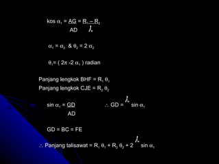 kos   1  =  AG  =  R 1  – R 2   AD     1  =   2   &   2  = 2   2      1 = ( 2   -2   1  ) radian Panjang lengkok BHF = R 1    1   Panjang lengkok CJE = R 2    2   sin   1  =  GD   GD =  sin   1   AD  GD = BC = FE    Panjang talisawat = R 1    1  + R 2    2  + 2  sin   1      