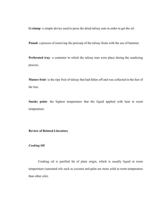 G-clamp- a simple device used to press the dried talisay nuts in order to get the oil. 
Pound- a process of removing the pericarp of the talisay fruits with the use of hammer. 
Perforated tray- a container in which the talisay nuts were place during the sundrying 
process. 
Mature fruit- is the ripe fruit of talisay that had fallen off and was collected in the feet of 
the tree. 
Smoke point- the highest temperature that the liquid applied with heat at room 
temperature. 
Review of Related Literature 
Cooking Oil 
Cooking oil is purified fat of plant origin, which is usually liquid at room 
temperature (saturated oils such as coconut and palm are more solid at room temperature 
than other oils). 
 