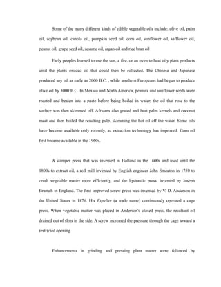 Some of the many different kinds of edible vegetable oils include: olive oil, palm 
oil, soybean oil, canola oil, pumpkin seed oil, corn oil, sunflower oil, safflower oil, 
peanut oil, grape seed oil, sesame oil, argan oil and rice bran oil 
Early peoples learned to use the sun, a fire, or an oven to heat oily plant products 
until the plants exuded oil that could then be collected. The Chinese and Japanese 
produced soy oil as early as 2000 B.C. , while southern Europeans had begun to produce 
olive oil by 3000 B.C. In Mexico and North America, peanuts and sunflower seeds were 
roasted and beaten into a paste before being boiled in water; the oil that rose to the 
surface was then skimmed off. Africans also grated and beat palm kernels and coconut 
meat and then boiled the resulting pulp, skimming the hot oil off the water. Some oils 
have become available only recently, as extraction technology has improved. Corn oil 
first became available in the 1960s. 
A stamper press that was invented in Holland in the 1600s and used until the 
1800s to extract oil, a roll mill invented by English engineer John Smeaton in 1750 to 
crush vegetable matter more efficiently, and the hydraulic press, invented by Joseph 
Bramah in England. The first improved screw press was invented by V. D. Anderson in 
the United States in 1876. His Expeller (a trade name) continuously operated a cage 
press. When vegetable matter was placed in Anderson's closed press, the resultant oil 
drained out of slots in the side. A screw increased the pressure through the cage toward a 
restricted opening. 
Enhancements in grinding and pressing plant matter were followed by 
 