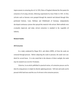 improvements in extracting the oil. In 1856, Deiss of England obtained the first patent for 
extraction of oil using solvents, following experiments by Jesse Fisher in 1843. At first, 
solvents such as benzene were pumped through the material and drained through false 
perforated bottoms. Later, Bollman and Hildebrandt of Germany independently 
developed continuous systems that sprayed the material with solvent. Both methods were 
eventually improved, and today solvent extraction is standard in the vegetable oil 
industry. 
Related Studies 
Oil Extraction 
In a study conducted by Haque M.A. and others (2009), oil from the seeds are 
extracted through pressure. Before subjecting the seeds to pressure, the seeds were sun-dried 
for several hours. It is also noted that in the absence of direct sunlight, the seeds 
may be roasted in an oven for 10 minutes. 
Likewise, in an article published in practical action, oil extraction process can be 
done by using presses or simply by directly applying pressure. Soft nuts and seeds can be 
pressed while hard nuts need the use of solvents in the extraction process. 
 