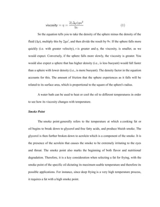 So the equation tells you to take the density of the sphere minus the density of the 
fluid (Δρ), multiply this by 2ga2, and then divide the result by 9v. If the sphere falls more 
quickly (i.e. with greater velocity), v is greater and η, the viscosity, is smaller, as we 
would expect. Conversely, if the sphere falls more slowly, the viscosity is greater. You 
would also expect a sphere that has higher density (i.e., is less buoyant) would fall faster 
than a sphere with lower density (i.e., is more buoyant). The density factor in the equation 
accounts for this. The amount of friction that the sphere experiences as it falls will be 
related to its surface area, which is proportional to the square of the sphere's radius. 
A water bath can be used to heat or cool the oil to different temperatures in order 
to see how its viscosity changes with temperature. 
Smoke Point 
The smoke point generally refers to the temperature at which a cooking fat or 
oil begins to break down to glycerol and free fatty acids, and produce bluish smoke. The 
glycerol is then further broken down to acrolein which is a component of the smoke. It is 
the presence of the acrolein that causes the smoke to be extremely irritating to the eyes 
and throat. The smoke point also marks the beginning of both flavor and nutritional 
degradation. Therefore, it is a key consideration when selecting a fat for frying, with the 
smoke point of the specific oil dictating its maximum usable temperature and therefore its 
possible applications. For instance, since deep frying is a very high temperature process, 
it requires a fat with a high smoke point. 
 