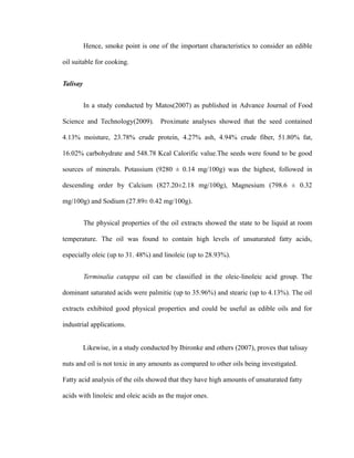 Hence, smoke point is one of the important characteristics to consider an edible 
oil suitable for cooking. 
Talisay 
In a study conducted by Matos(2007) as published in Advance Journal of Food 
Science and Technology(2009). Proximate analyses showed that the seed contained 
4.13% moisture, 23.78% crude protein, 4.27% ash, 4.94% crude fiber, 51.80% fat, 
16.02% carbohydrate and 548.78 Kcal Calorific value.The seeds were found to be good 
sources of minerals. Potassium (9280 ± 0.14 mg/100g) was the highest, followed in 
descending order by Calcium (827.20±2.18 mg/100g), Magnesium (798.6 ± 0.32 
mg/100g) and Sodium (27.89± 0.42 mg/100g). 
The physical properties of the oil extracts showed the state to be liquid at room 
temperature. The oil was found to contain high levels of unsaturated fatty acids, 
especially oleic (up to 31. 48%) and linoleic (up to 28.93%). 
Terminalia catappa oil can be classified in the oleic-linoleic acid group. The 
dominant saturated acids were palmitic (up to 35.96%) and stearic (up to 4.13%). The oil 
extracts exhibited good physical properties and could be useful as edible oils and for 
industrial applications. 
Likewise, in a study conducted by Ibironke and others (2007), proves that talisay 
nuts and oil is not toxic in any amounts as compared to other oils being investigated. 
Fatty acid analysis of the oils showed that they have high amounts of unsaturated fatty 
acids with linoleic and oleic acids as the major ones. 
 