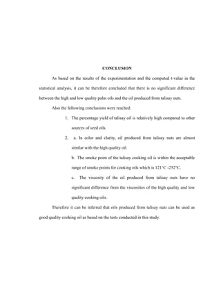 CONCLUSION 
As based on the results of the experimentation and the computed t-value in the 
statistical analysis, it can be therefore concluded that there is no significant difference 
between the high and low quality palm oils and the oil produced from talisay nuts. 
Also the following conclusions were reached: 
1. The percentage yield of talisay oil is relatively high compared to other 
sources of seed oils. 
2. a. In color and clarity, oil produced from talisay nuts are almost 
similar with the high quality oil. 
b. The smoke point of the talisay cooking oil is within the acceptable 
range of smoke points for cooking oils which is 121°C -252°C. 
c. The viscosity of the oil produced from talisay nuts have no 
significant difference from the viscosities of the high quality and low 
quality cooking oils. 
Therefore it can be inferred that oils produced from talisay nuts can be used as 
good quality cooking oil as based on the tests conducted in this study. 
 