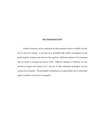 RECOMMENDATION 
Similar researches can be conducted on other potential sources of edible oils that 
can be used for cooking. It can also be a possibility that further investigation on the 
health benefits of talisay nuts and its oil be explored. Different methods of oil extraction 
may be tested to increase the percent yield. Different methods of filtration are also 
advised to improve the quality of oil. The use of other refinement techniques can also 
increase the oil quality. The possibility of making use of experimental oils as lubricating 
agent in machines can also be investigated. 
 