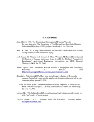 BIBLIOGRAPHY 
Acta, Chim S. 1998. The Temperature Dependence of Dynamic Viscosity 
for some Vegetable Oils. Department of Food Technology, Biotechnical Faculty, 
University of Ljubljana, 1000 Ljubljana, Jamnikarjeva 101, Slovenia 
Amit K. Das, et al, http://www.slideshare.net/amitkdas12/study-of-oil-deterioration-during- 
continuous-and-intermittent-frying 
M.A. Haque, M. P. Islam, M.D. Hussain, F. Khan. “Physical, Mechanical Properties and 
Oil Content of Selected Indigenous Seeds Available for Biodiesel Production in 
Bangladesh”. Agricultural Engineering International: the CIGR Ejournal. 
Manuscript 1419, Vol. XI, 2009. 
Hawai'i Space Grant Consortium, Hawai'i Institute of Geophysics and Planetology, 
University of Hawai'i, 1996 
http://www.spacegrant.hawaii.edu/class_acts/ViscosityTe.html 
Ibironke A. And others (2007). Short-term toxicological evaluation of Terminalia 
catappa, Pentaclethra macrophylla andCalophyllum inophyllum seed oils in rats. 
Accessed online August 23, 2011. 
L. Matos and others. (2007). Composition and Nutritional Properties of Seeds and Oil 
From Terminalia catappa L. Advance Journal of Food Science and Technology 
1(1): 72-77, 2009 
Morton, J.F., 1985. Indian almond (Terminalia catappa),salt-tolerant, useful, tropical tree 
with "nut" worthy of improvement. 
Practical Action. 2011. Technical Brief: Oil Extraction. Accessed online: 
www.practicalaction.com 
 
