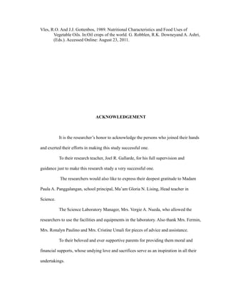 Vles, R.O. And J.J. Gottenbos, 1989. Nutritional Characteristics and Food Uses of 
Vegetable Oils. In:Oil crops of the world. G. Robblen, R.K. Downeyand A. Ashri, 
(Eds.). Accessed Online: August 23, 2011. 
ACKNOWLEDGEMENT 
It is the researcher’s honor to acknowledge the persons who joined their hands 
and exerted their efforts in making this study successful one. 
To their research teacher, Joel R. Gallarde, for his full supervision and 
guidance just to make this research study a very successful one. 
The researchers would also like to express their deepest gratitude to Madam 
Paula A. Panggalangan, school principal, Ma’am Gloria N. Lising, Head teacher in 
Science. 
The Science Laboratory Manager, Mrs. Vergie A. Nueda, who allowed the 
researchers to use the facilities and equipments in the laboratory. Also thank Mrs. Fermin, 
Mrs. Ronalyn Paulino and Mrs. Cristine Umali for pieces of advice and assistance. 
To their beloved and ever supportive parents for providing them moral and 
financial supports, whose undying love and sacrifices serve as an inspiration in all their 
undertakings. 
 