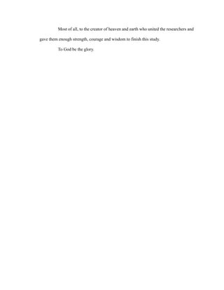 Most of all, to the creator of heaven and earth who united the researchers and 
gave them enough strength, courage and wisdom to finish this study. 
To God be the glory. 
