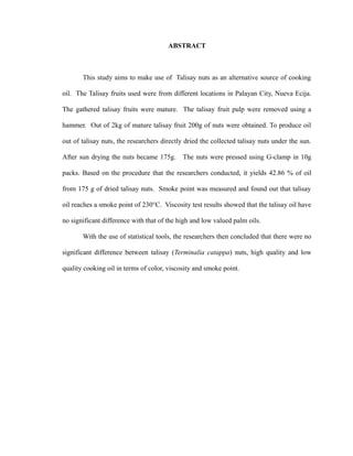 ABSTRACT 
This study aims to make use of Talisay nuts as an alternative source of cooking 
oil. The Talisay fruits used were from different locations in Palayan City, Nueva Ecija. 
The gathered talisay fruits were mature. The talisay fruit pulp were removed using a 
hammer. Out of 2kg of mature talisay fruit 200g of nuts were obtained. To produce oil 
out of talisay nuts, the researchers directly dried the collected talisay nuts under the sun. 
After sun drying the nuts became 175g. The nuts were pressed using G-clamp in 10g 
packs. Based on the procedure that the researchers conducted, it yields 42.86 % of oil 
from 175 g of dried talisay nuts. Smoke point was measured and found out that talisay 
oil reaches a smoke point of 230°C. Viscosity test results showed that the talisay oil have 
no significant difference with that of the high and low valued palm oils. 
With the use of statistical tools, the researchers then concluded that there were no 
significant difference between talisay (Terminalia catappa) nuts, high quality and low 
quality cooking oil in terms of color, viscosity and smoke point. 
 