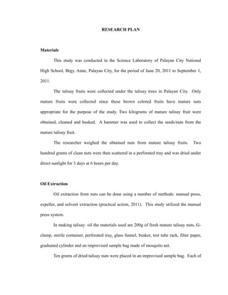 RESEARCH PLAN 
Materials 
This study was conducted in the Science Laboratory of Palayan City National 
High School, Brgy. Atate, Palayan City, for the period of June 20, 2011 to September 1, 
2011. 
The talisay fruits were collected under the talisay trees in Palayan City. Only 
mature fruits were collected since these brown colored fruits have mature nuts 
appropriate for the purpose of the study. Two kilograms of mature talisay fruit were 
obtained, cleaned and husked. A hammer was used to collect the seeds/nuts from the 
mature talisay fruit. 
The researcher weighed the obtained nuts from mature talisay fruits. Two 
hundred grams of clean nuts were then scattered in a perforated tray and was dried under 
direct sunlight for 3 days at 6 hours per day. 
Oil Extraction 
Oil extraction from nuts can be done using a number of methods: manual press, 
expeller, and solvent extraction (practical action, 2011). This study utilized the manual 
press system. 
In making talisay oil the materials used are 200g of fresh mature talisay nuts, G-clamp, 
sterile container, perforated tray, glass funnel, beaker, test tube rack, filter paper, 
graduated cylinder and an improvised sample bag made of mosquito net. 
Ten grams of dried talisay nuts were placed in an improvised sample bag. Each of 
 