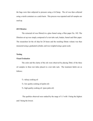 the bags were then subjected to pressure using a G-Clamp. The oil was then collected 
using a sterile container as a catch basin. This process was repeated until all samples are 
used up. 
Oil Filtration 
The extracted oil was filtered in a glass funnel using a filter paper No. 102. The 
filtration set up was simply composed of a test tube rack, beaker, funnel and filter paper. 
The researchers let the oil drip for 24 hours and the resulting filtrate volume was then 
measured using a graduated cylinder, and was weighed using a gram scale. 
Testing 
Visual Evaluation 
The color and the clarity of the oils were observed by placing 20mL of the three 
oil samples in three test tubes placed in a test tube rack. The treatment labels are as 
follows: 
T1- talisay cooking oil 
T2- low quality cooking oil (palm oil) 
T3- high quality cooking oil (pure palm oil) 
The qualities observed were ranked by the range of 1-3 with 1 being the highest 
and 3 being the lowest. 
 