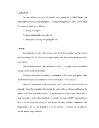 Smoke Point 
Twenty millilitres of each oil samples were placed in a 100mL beaker and 
subjected to heat using electric hot plate. The highest temperature is taken and recorded. 
The treatment labels are as follows: 
T1- talisay cooking oil 
T2- low quality cooking oil (palm oil) 
T3- high quality cooking oil (pure palm oil) 
Viscosity 
In getting the viscosity of the talisay cooking oil, the researchers used an electric 
stove in heating 200 mL of water in a pyrex beaker and they let the water reached its 
smoke point. 
The researchers poured 10 mL of talisay oil with 11 cm height in a test tube before 
heating and dropping the metal ball. 
Using test tube holder, the talisay oil was placed in the beaker with boiling water. 
Alcohol thermometer was used to measure the temperature of the talisay oil. 
When the temperature of the oil reached 100°C, the metal ball metal ball was 
released. Using the stopwatch, the time that the metal ball was released and touched the 
bottom of the test tube was recorded. The measurement was performed three times. A 
tong was used to remove the metal ball. The talisay oil was cooled by placing the test 
tube in an ice bath. The talisay oil was stirred to insure uniform temperature. The 
temperature of the oil was checked in every ten minutes. The talisay oil was recorded 
when it was no longer changed. 
 
