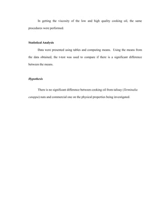 In getting the viscosity of the low and high quality cooking oil, the same 
procedures were performed. 
Statistical Analysis 
Data were presented using tables and computing means. Using the means from 
the data obtained, the t-test was used to compare if there is a significant difference 
between the means. 
Hypothesis 
There is no significant difference between cooking oil from talisay (Terminalia 
catappa) nuts and commercial one on the physical properties being investigated. 
 