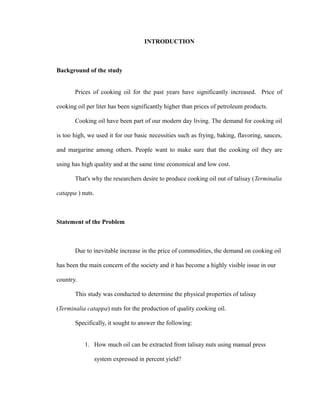INTRODUCTION 
Background of the study 
Prices of cooking oil for the past years have significantly increased. Price of 
cooking oil per liter has been significantly higher than prices of petroleum products. 
Cooking oil have been part of our modern day living. The demand for cooking oil 
is too high, we used it for our basic necessities such as frying, baking, flavoring, sauces, 
and margarine among others. People want to make sure that the cooking oil they are 
using has high quality and at the same time economical and low cost. 
That's why the researchers desire to produce cooking oil out of talisay (Terminalia 
catappa ) nuts. 
Statement of the Problem 
Due to inevitable increase in the price of commodities, the demand on cooking oil 
has been the main concern of the society and it has become a highly visible issue in our 
country. 
This study was conducted to determine the physical properties of talisay 
(Terminalia catappa) nuts for the production of quality cooking oil. 
Specifically, it sought to answer the following: 
1. How much oil can be extracted from talisay nuts using manual press 
system expressed in percent yield? 
 