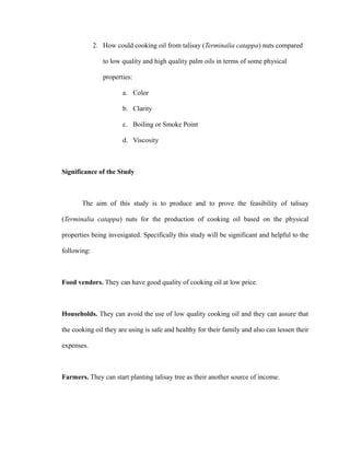 2. How could cooking oil from talisay (Terminalia catappa) nuts compared 
to low quality and high quality palm oils in terms of some physical 
properties: 
a. Color 
b. Clarity 
c. Boiling or Smoke Point 
d. Viscosity 
Significance of the Study 
The aim of this study is to produce and to prove the feasibility of talisay 
(Terminalia catappa) nuts for the production of cooking oil based on the physical 
properties being invesigated. Specifically this study will be significant and helpful to the 
following: 
Food vendors. They can have good quality of cooking oil at low price. 
Households. They can avoid the use of low quality cooking oil and they can assure that 
the cooking oil they are using is safe and healthy for their family and also can lessen their 
expenses. 
Farmers. They can start planting talisay tree as their another source of income. 
 