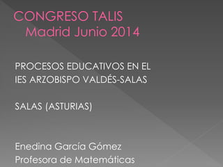 CONGRESO TALIS
Madrid Junio 2014
PROCESOS EDUCATIVOS EN EL
IES ARZOBISPO VALDÉS-SALAS
SALAS (ASTURIAS)
Enedina García Gómez
Profesora de Matemáticas
 
