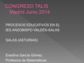 CONGRESO TALIS
Madrid Junio 2014
PROCESOS EDUCATIVOS EN EL
IES ARZOBISPO VALDÉS-SALAS
SALAS (ASTURIAS)
Enedina García Gómez
Profesora de Matemáticas
 