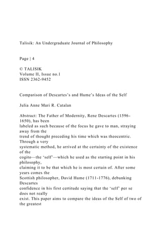 Talisik: An Undergraduate Journal of Philosophy
Page | 4
© TALISIK
Volume II, Issue no.1
ISSN 2362-9452
Comparison of Descartes’s and Hume’s Ideas of the Self
Julia Anne Mari R. Catalan
Abstract: The Father of Modernity, Rene Descartes (1596-
1650), has been
labeled as such because of the focus he gave to man, straying
away from the
trend of thought preceding his time which was theocentric.
Through a very
systematic method, he arrived at the certainty of the existence
of the
cogito—the ‘self’—which he used as the starting point in his
philosophy,
claiming it to be that which he is most certain of. After some
years comes the
Scottish philosopher, David Hume (1711-1776), debunking
Descartes
confidence in his first certitude saying that the ‘self’ per se
does not really
exist. This paper aims to compare the ideas of the Self of two of
the greatest
 